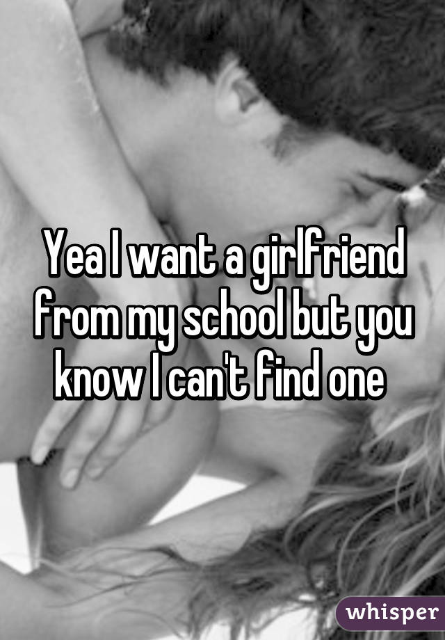Yea I want a girlfriend from my school but you know I can't find one 