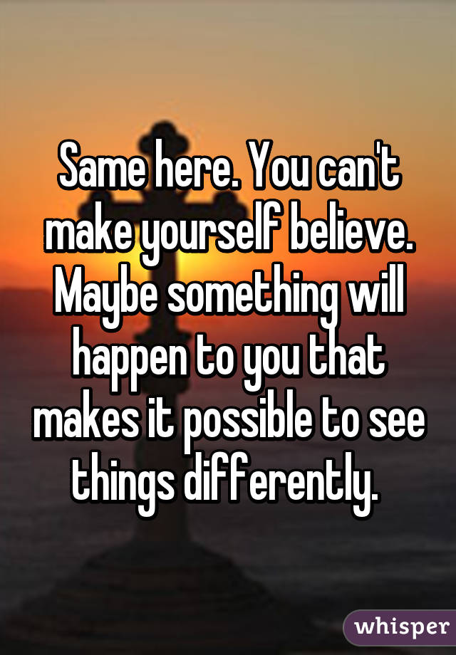 Same here. You can't make yourself believe. Maybe something will happen to you that makes it possible to see things differently. 