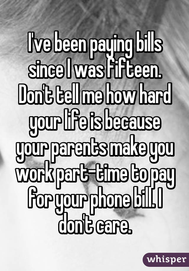 I've been paying bills since I was fifteen. Don't tell me how hard your life is because your parents make you work part-time to pay for your phone bill. I don't care.