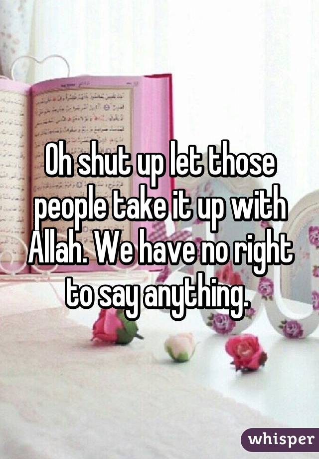 Oh shut up let those people take it up with Allah. We have no right to say anything. 