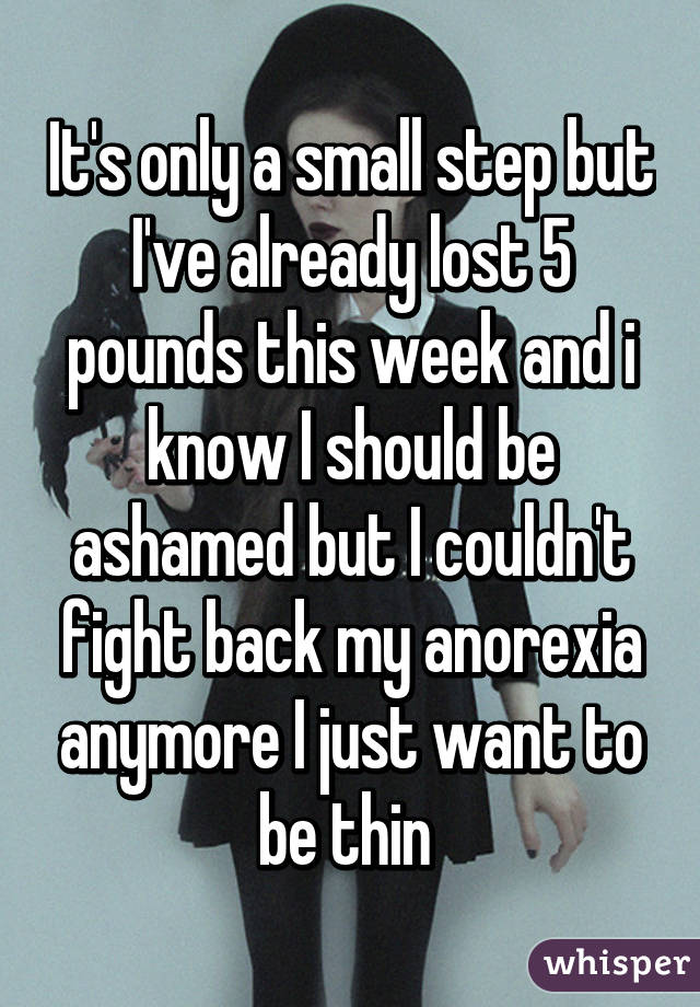 It's only a small step but I've already lost 5 pounds this week and i know I should be ashamed but I couldn't fight back my anorexia anymore I just want to be thin 