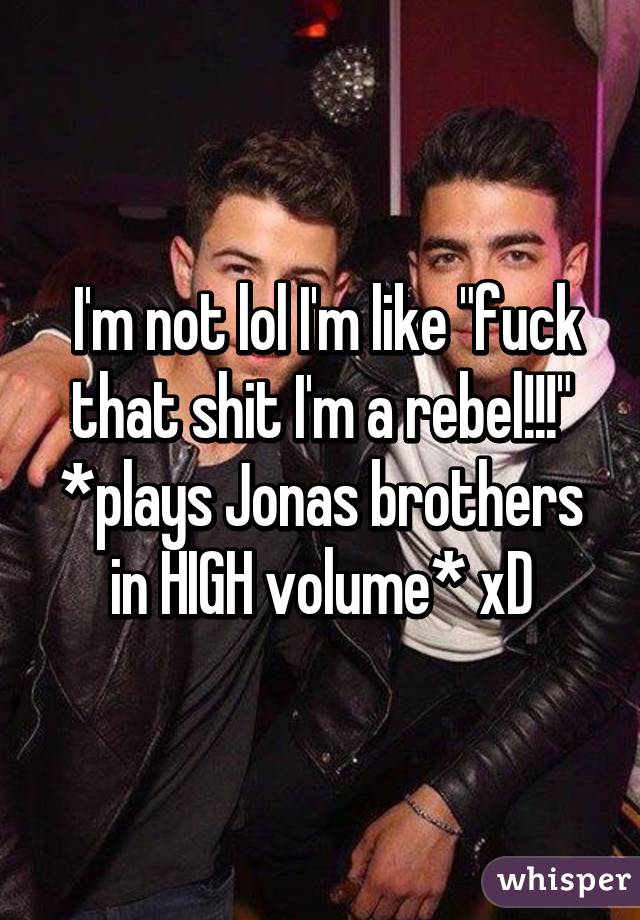  I'm not lol I'm like "fuck that shit I'm a rebel!!!" *plays Jonas brothers in HIGH volume* xD