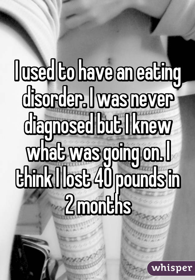 I used to have an eating disorder. I was never diagnosed but I knew what was going on. I think I lost 40 pounds in 2 months