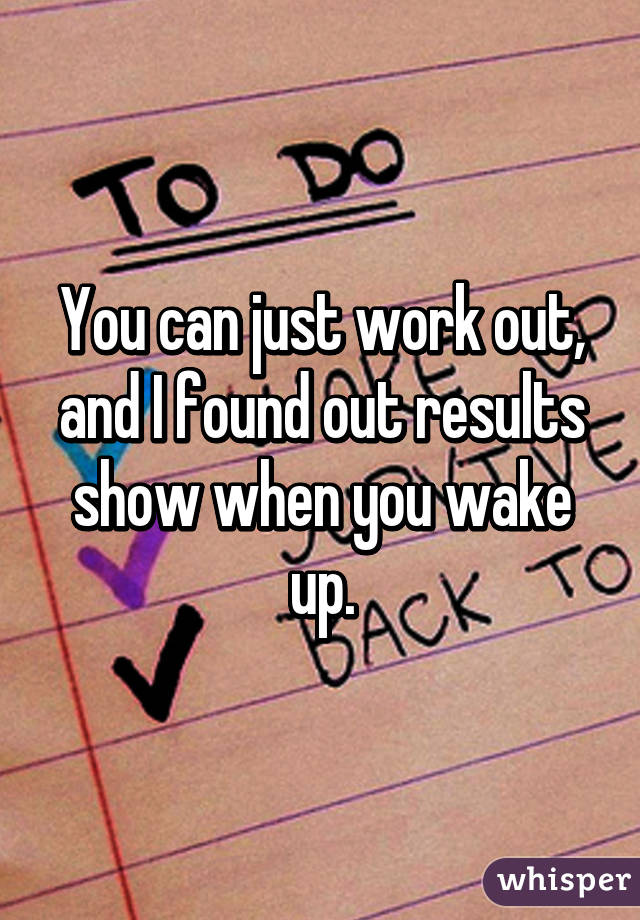 You can just work out, and I found out results show when you wake up.
