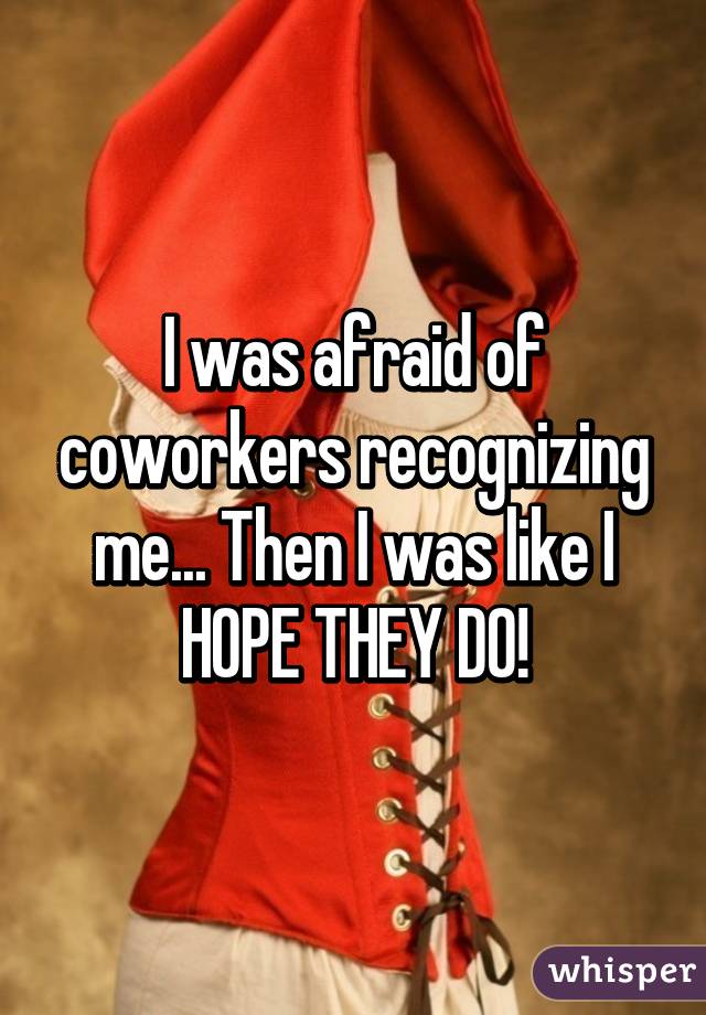 I was afraid of coworkers recognizing me... Then I was like I HOPE THEY DO!