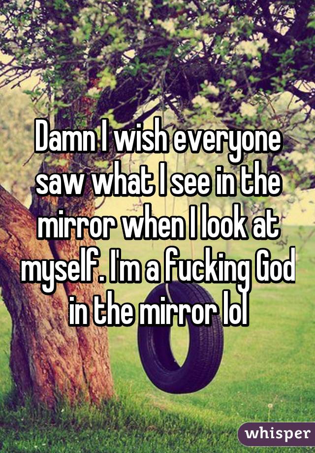 Damn I wish everyone saw what I see in the mirror when I look at myself. I'm a fucking God in the mirror lol