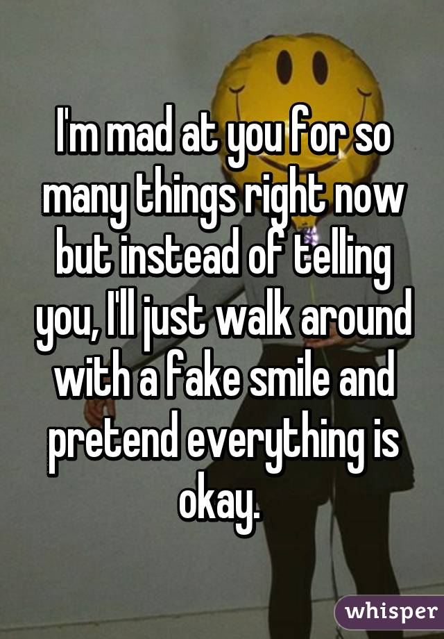 I'm mad at you for so many things right now but instead of telling you, I'll just walk around with a fake smile and pretend everything is okay. 
