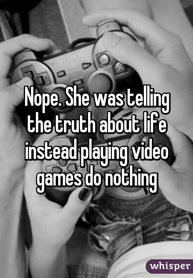 Nope. She was telling the truth about life instead playing video games do nothing