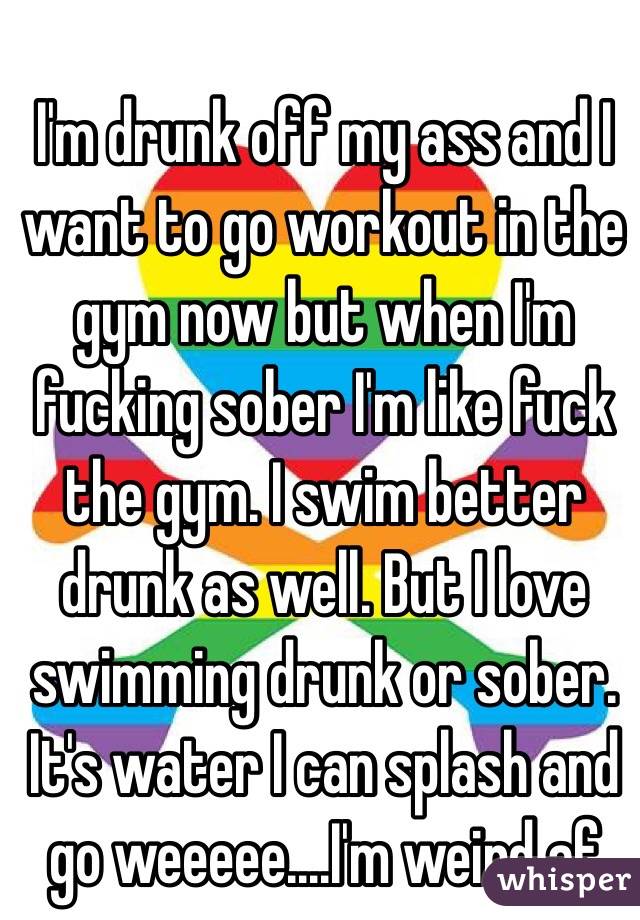I'm drunk off my ass and I want to go workout in the gym now but when I'm fucking sober I'm like fuck the gym. I swim better drunk as well. But I love swimming drunk or sober. It's water I can splash and go weeeee....I'm weird af