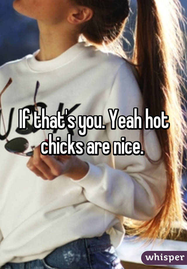 If that's you. Yeah hot chicks are nice. 