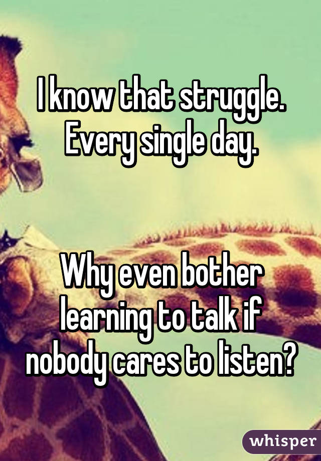 I know that struggle.
Every single day.


Why even bother learning to talk if nobody cares to listen?