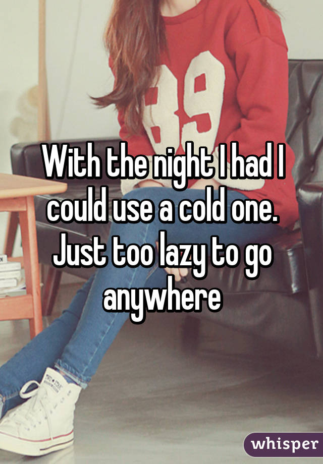 With the night I had I could use a cold one. Just too lazy to go anywhere