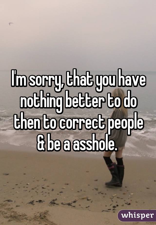 I'm sorry, that you have nothing better to do then to correct people & be a asshole. 