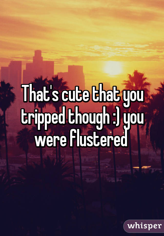 That's cute that you tripped though :) you were flustered 