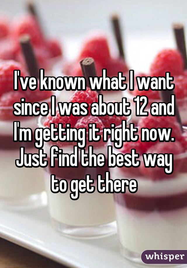 I've known what I want since I was about 12 and I'm getting it right now. Just find the best way to get there