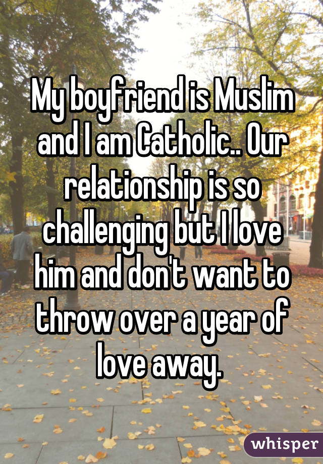 My boyfriend is Muslim and I am Catholic.. Our relationship is so challenging but I love him and don't want to throw over a year of love away. 