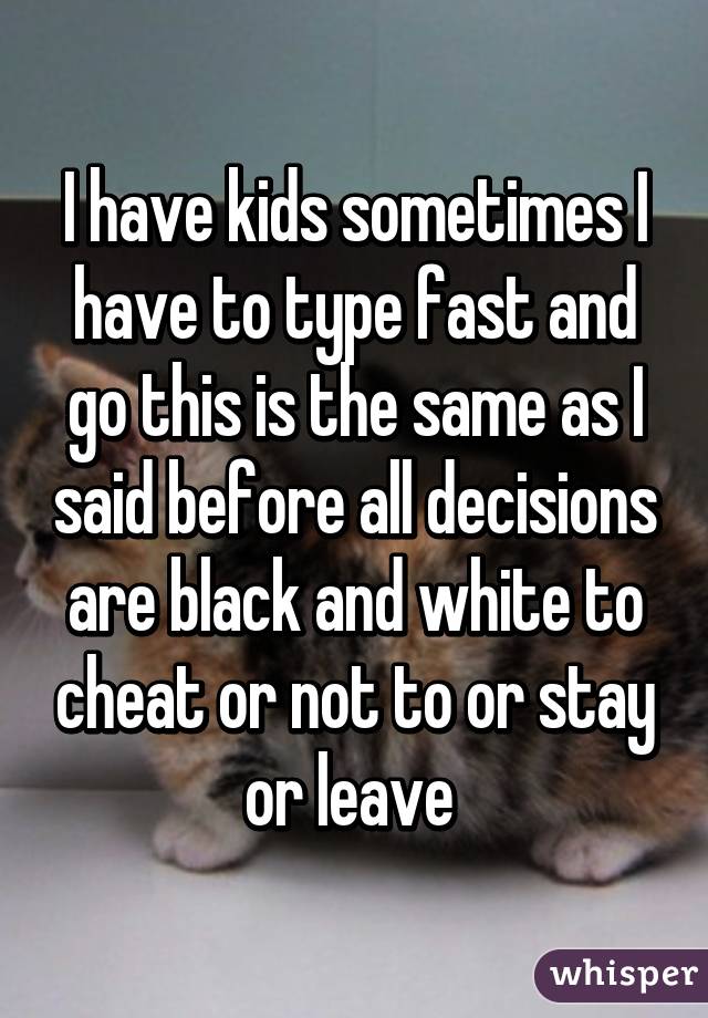 I have kids sometimes I have to type fast and go this is the same as I said before all decisions are black and white to cheat or not to or stay or leave 