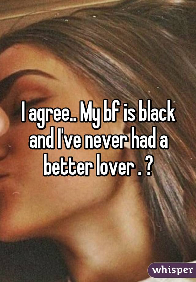 I agree.. My bf is black and I've never had a better lover . 😍