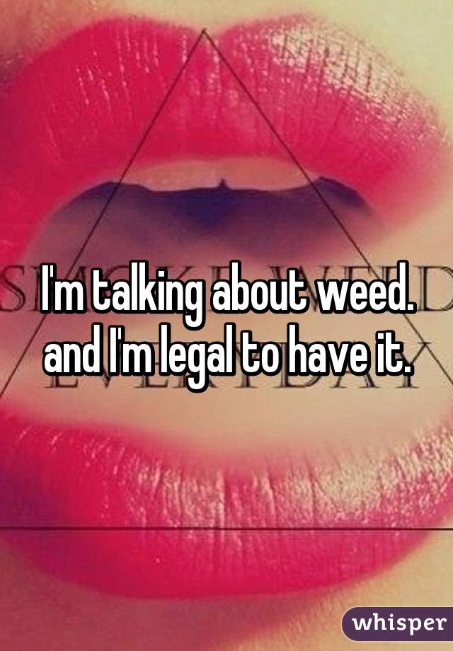 I'm talking about weed. and I'm legal to have it.
