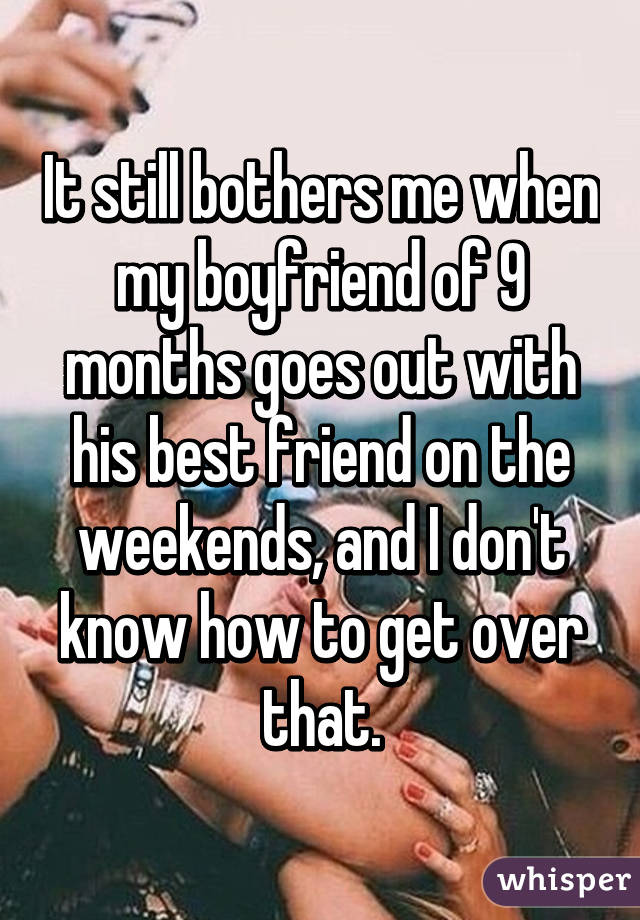It still bothers me when my boyfriend of 9 months goes out with his best friend on the weekends, and I don't know how to get over that.