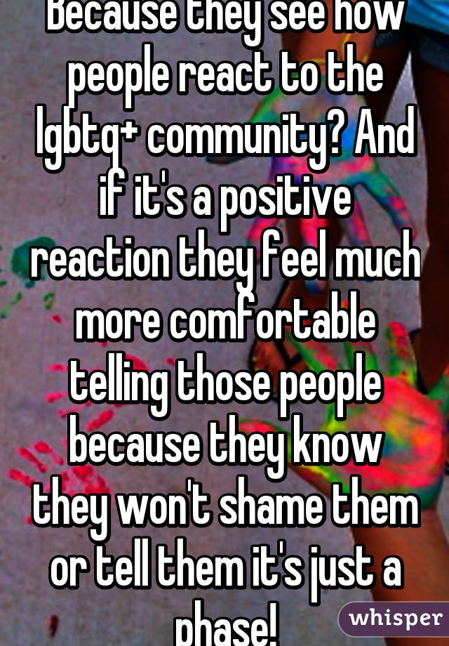 Because they see how people react to the lgbtq+ community? And if it's a positive reaction they feel much more comfortable telling those people because they know they won't shame them or tell them it's just a phase!