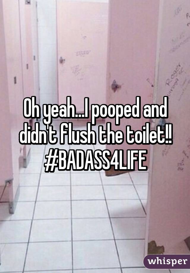 Oh yeah...I pooped and didn't flush the toilet!! #BADASS4LIFE