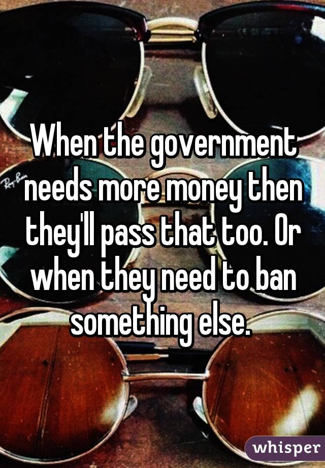 When the government needs more money then they'll pass that too. Or when they need to ban something else. 