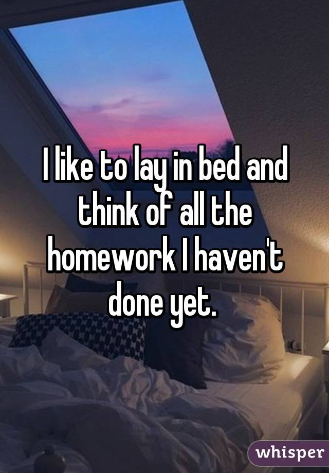 I like to lay in bed and think of all the homework I haven't done yet. 