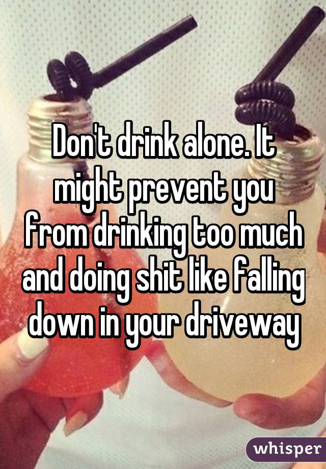 Don't drink alone. It might prevent you from drinking too much and doing shit like falling down in your driveway
