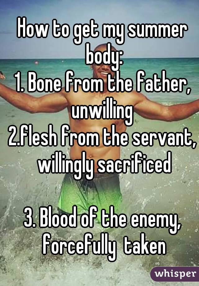 How to get my summer body:
1. Bone from the father, unwilling 
2.flesh from the servant, willingly sacrificed

3. Blood of the enemy, forcefully  taken