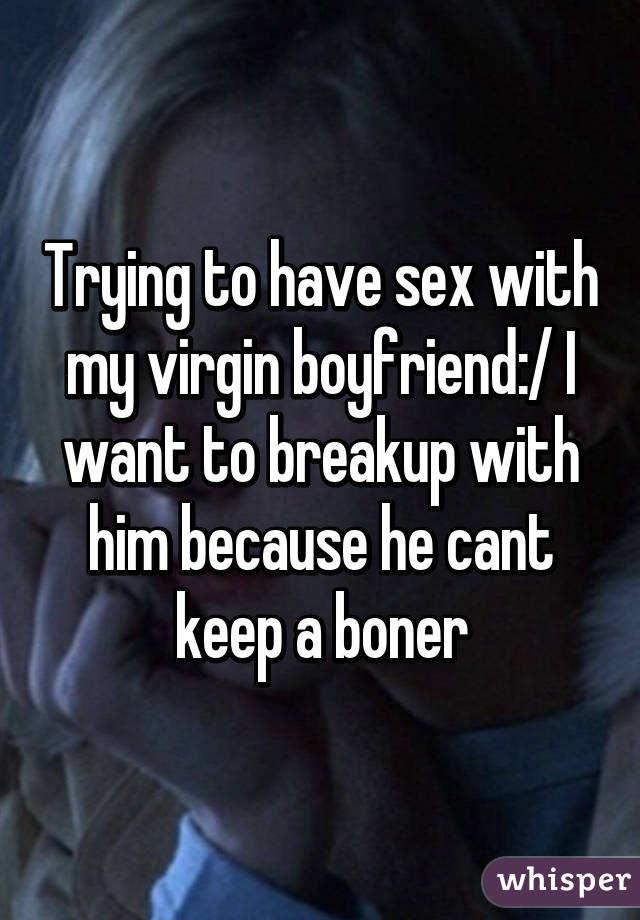 Trying to have sex with my virgin boyfriend:/ I want to breakup with him because he cant keep a boner