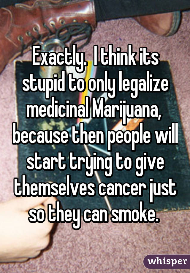 Exactly.  I think its stupid to only legalize medicinal Marijuana,  because then people will start trying to give themselves cancer just so they can smoke. 