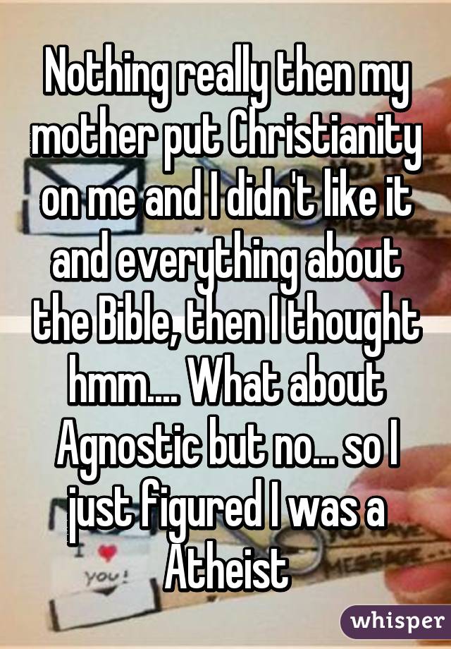 Nothing really then my mother put Christianity on me and I didn't like it and everything about the Bible, then I thought hmm.... What about Agnostic but no... so I just figured I was a Atheist