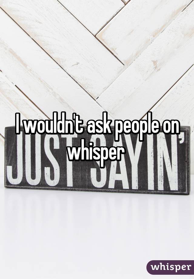 I wouldn't ask people on whisper 