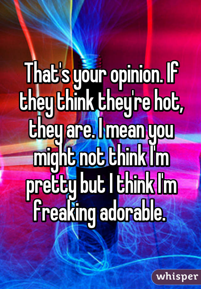 That's your opinion. If they think they're hot, they are. I mean you might not think I'm pretty but I think I'm freaking adorable. 