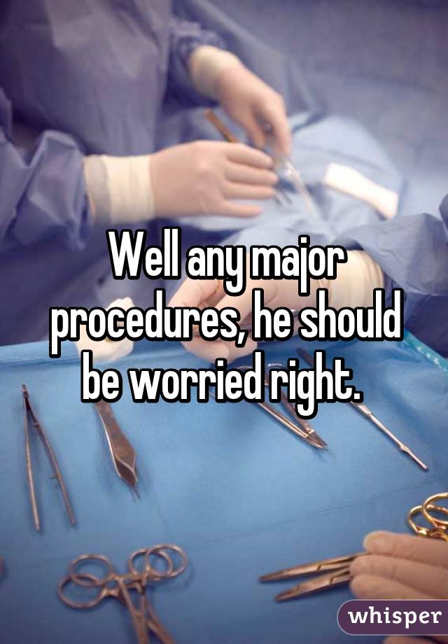 Well any major procedures, he should be worried right. 