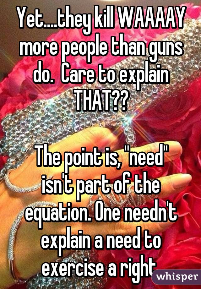 Yet....they kill WAAAAY more people than guns do.  Care to explain THAT??

The point is, "need" isn't part of the equation. One needn't explain a need to exercise a right.