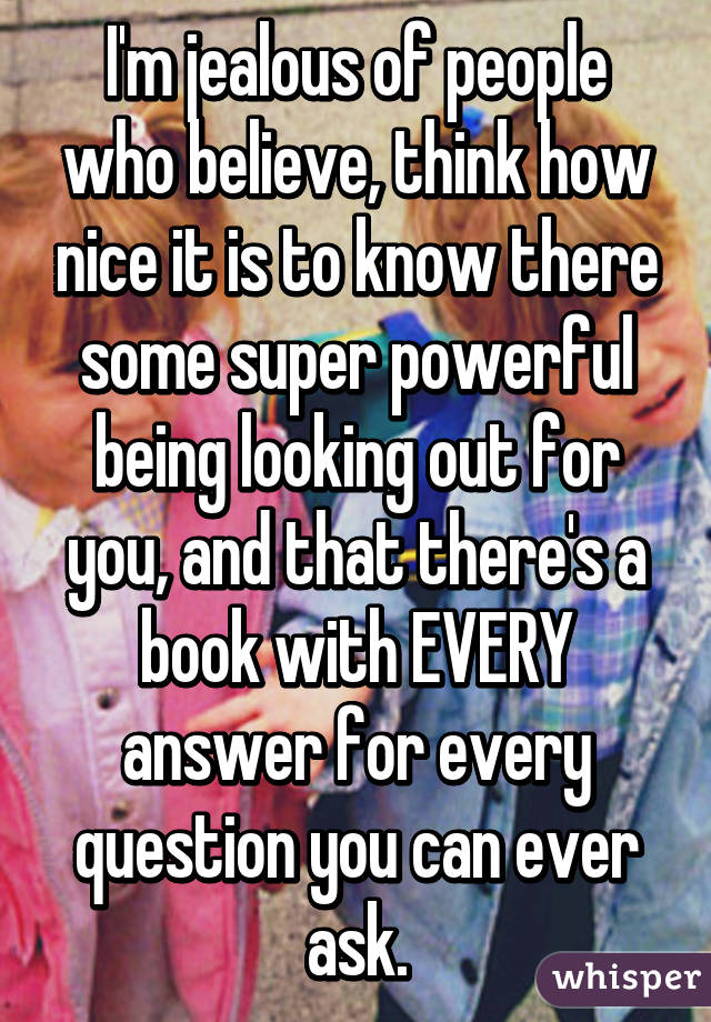 I'm jealous of people who believe, think how nice it is to know there some super powerful being looking out for you, and that there's a book with EVERY answer for every question you can ever ask.