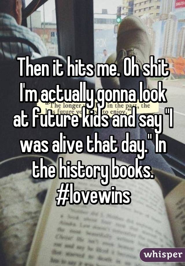 Then it hits me. Oh shit I'm actually gonna look at future kids and say "I was alive that day." In the history books. #lovewins