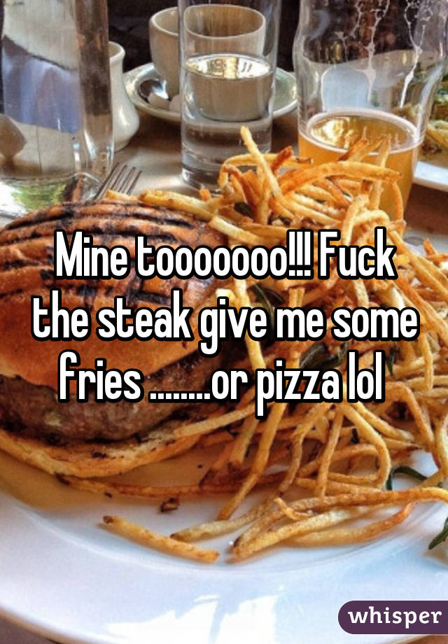 Mine tooooooo!!! Fuck the steak give me some fries ........or pizza lol 