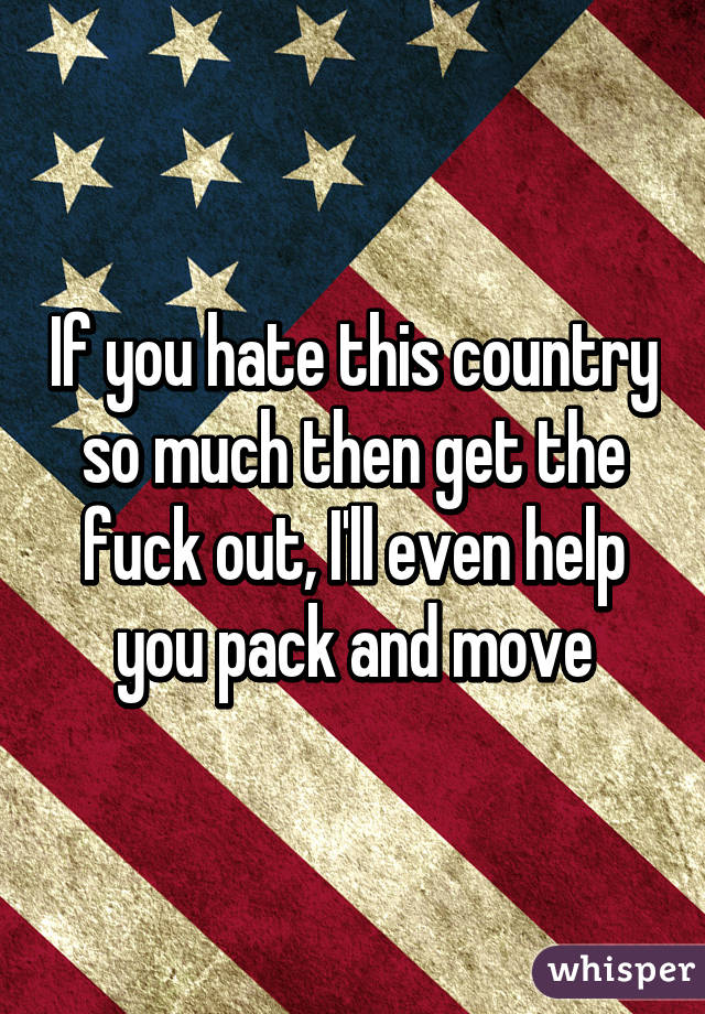 If you hate this country so much then get the fuck out, I'll even help you pack and move