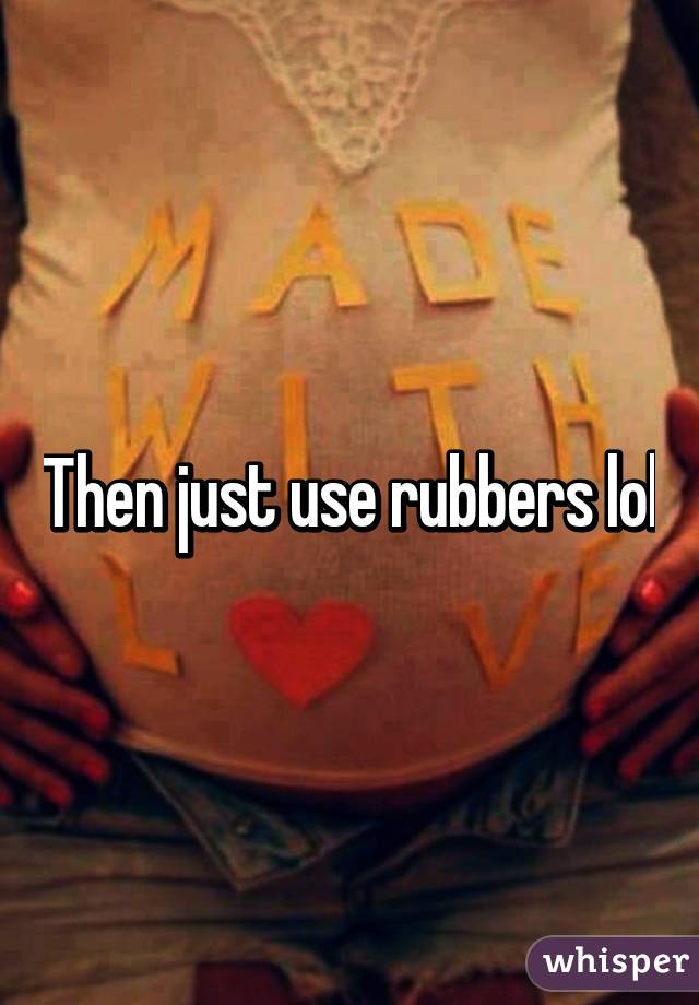 Then just use rubbers lol