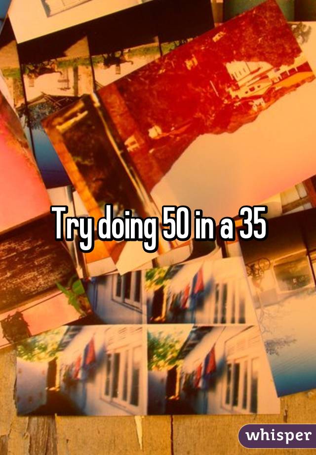 Try doing 50 in a 35