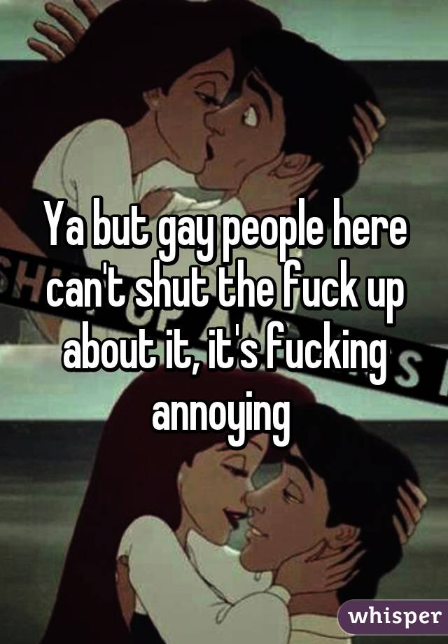 Ya but gay people here can't shut the fuck up about it, it's fucking annoying 