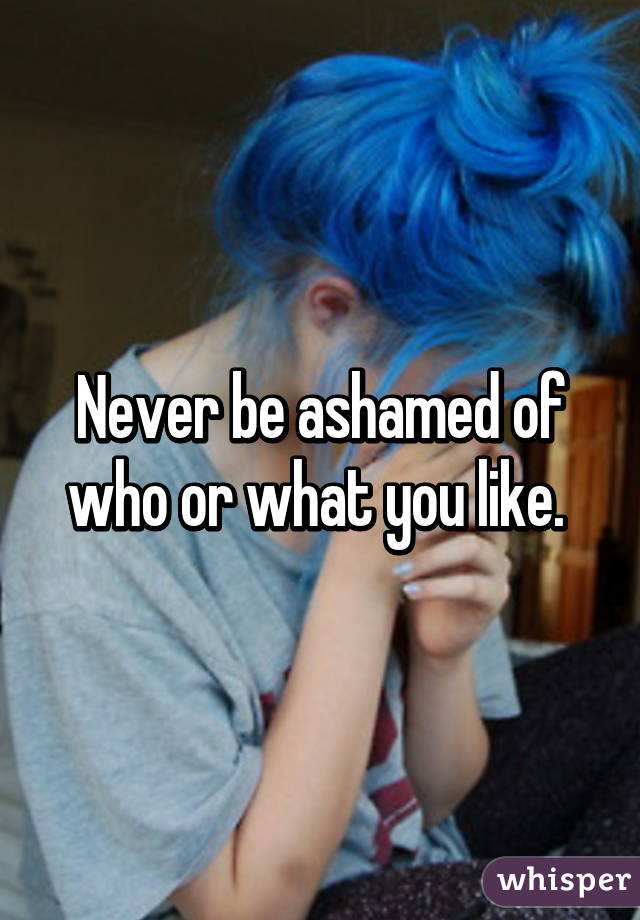 Never be ashamed of who or what you like. 