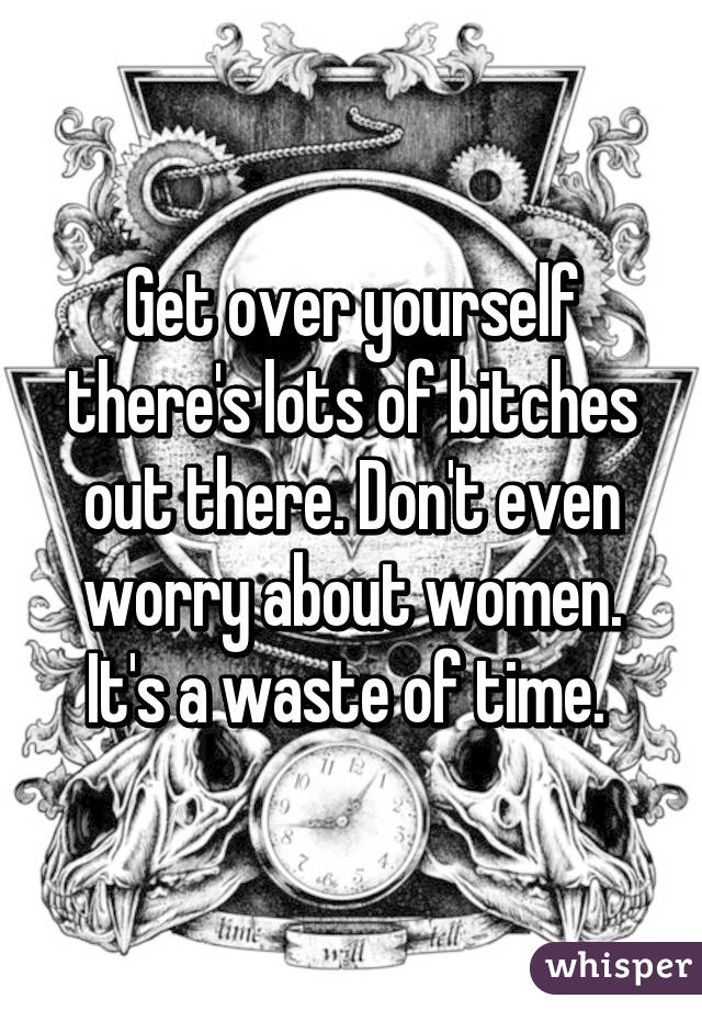 Get over yourself there's lots of bitches out there. Don't even worry about women. It's a waste of time. 