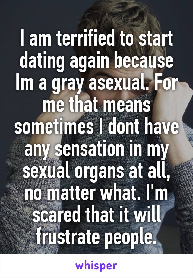 I am terrified to start dating again because Im a gray asexual. For me that means sometimes I dont have any sensation in my sexual organs at all, no matter what. I'm scared that it will frustrate people.