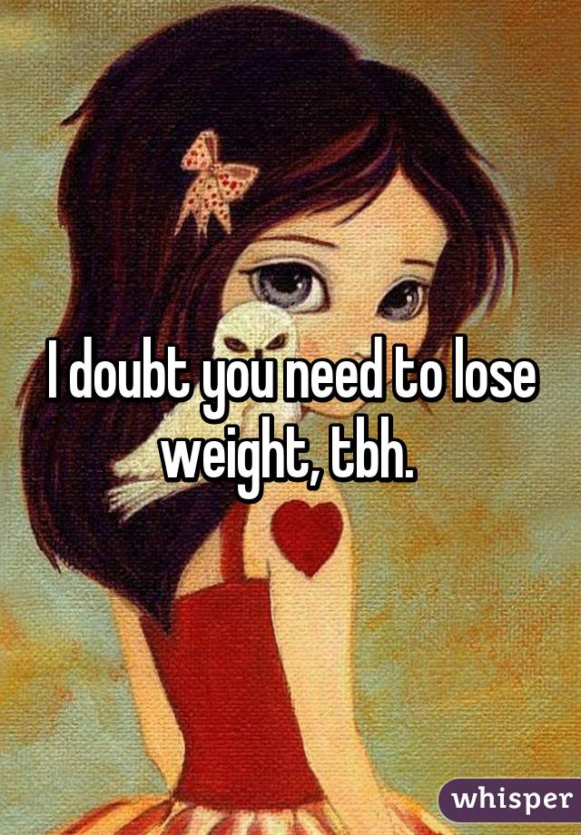 I doubt you need to lose weight, tbh. 