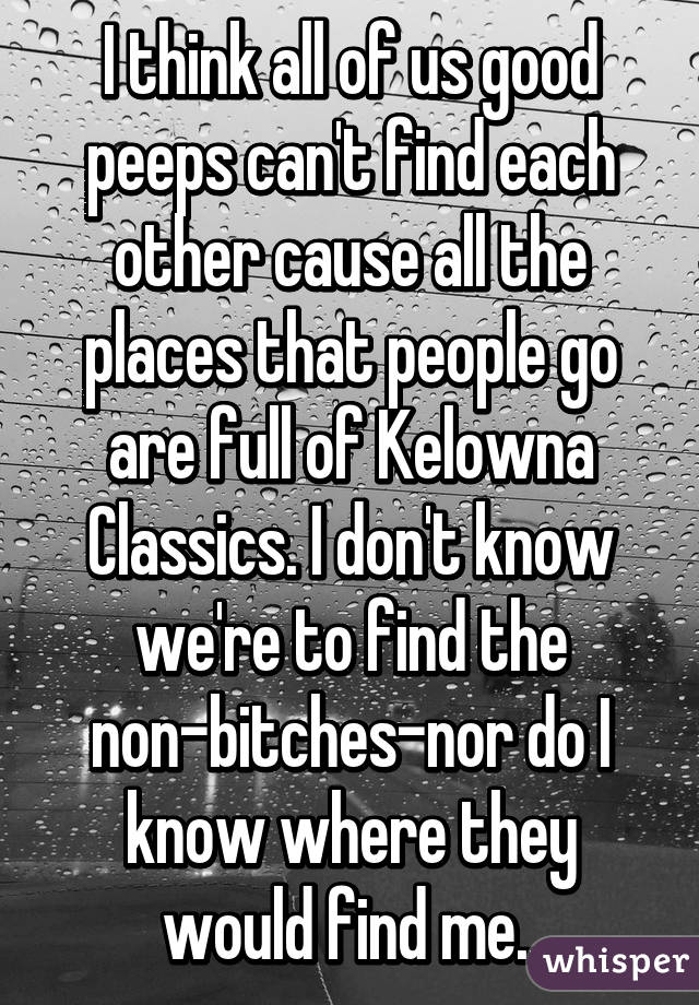 I think all of us good peeps can't find each other cause all the places that people go are full of Kelowna Classics. I don't know we're to find the non-bitches-nor do I know where they would find me..