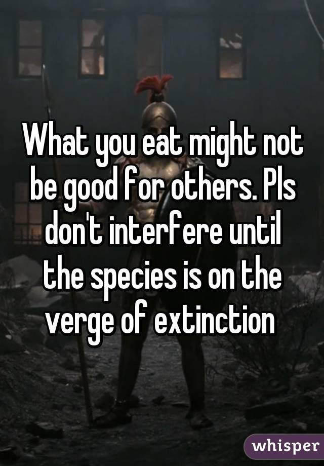 What you eat might not be good for others. Pls don't interfere until the species is on the verge of extinction 